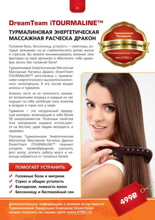 45
ПомогаЕт устранить:
	Головные боли и мигрени
	Стресс и общую усталость
	Выпадение, ломкость волос
	Бессонницу и беспокойный сон
Головная боль, бессонница, усталость – симптомы, ко-
торые возникают из-за стремительного ритма жизни
и стрессов. Вы можете минимизировать влияние этих
факторов на свой организм и обеспечить себе здоро-
вую жизнь без головной боли!
Турмалиновая Энергетическая Магнитная
Массажная Расческа Дракон DreamTeam
iTOURMALINE™ изготовлена с примене-
нием энергетического высокотехнологич-
ного нанопорошка. В его состав входят
анионы и турмалин.
Анионы часто за их полезность называ-
ют витаминами воздуха и каждый из нас
ощущал на себе целебную силу анионов
в воздухе в горах или у моря.
Турмалин – это натуральный природ-
ный минерал, включающий в себя более
50 микроэлементов. Полезные свойства
этих материалов издавна используют-
ся на Востоке, даря людям молодость и
здоровье.
Поэтому Турмалиновая Энергетическая
Магнитная Массажная Расческа Дракон
DreamTeam iTOURMALINE™ поможет
ускорить кровообращение, улучшить
рост волос, усилить работу мозга и на-
всегда избавиться от головных болей.
DreamTeam iTOURMALINE™
Турмалиновая Энергетическая
Массажная Расческа Дракон
Дополнительную информацию о полном ассортименте
Турмалиновой Продукции Компании DreamTeam
можно получить на нашем сайте www.DTBIZ.ru!
499р
 