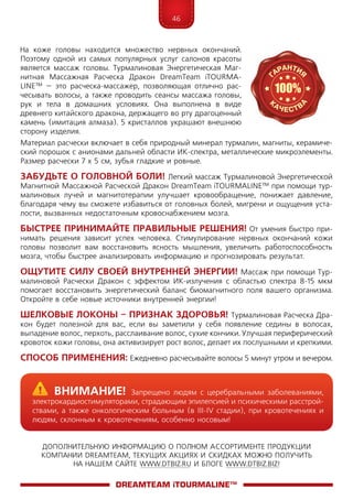 46
ДОПОЛНИТЕЛЬНУЮ ИНФОРМАЦИЮ О ПОЛНОМ АССОРТИМЕНТЕ ПРОДУКЦИИ
КОМПАНИИ DREAMTEAM, ТЕКУЩИХ АКЦИЯХ И СКИДКАХ МОЖНО ПОЛУЧИТЬ
НА НАШЕМ САЙТЕ WWW.DTBIZ.RU И БЛОГЕ WWW.DTBIZ.BIZ!
На коже головы находится множество нервных окончаний.
Поэтому одной из самых популярных услуг салонов красоты
является массаж головы. Турмалиновая Энергетическая Маг-
нитная Массажная Расческа Дракон DreamTeam iTOURMA­
LINE™ – это расческа-массажер, позволяющая отлично рас-
чесывать волосы, а также проводить сеансы массажа головы,
рук и тела в домашних условиях. Она выполнена в виде
древнего китайского дракона, держащего во рту драгоценный
камень (имитация алмаза). 5 кристаллов украшают внешнюю
сторону изделия.
Материал расчески включает в себя природный минерал турмалин, магниты, керамиче-
ский порошок с анионами дальней области ИК-спектра, металлические микроэлементы.
Размер расчески 7 x 5 см, зубья гладкие и ровные.
Забудьте о головной боли! Легкий массаж Турмалиновой Энергетической
Магнитной Массажной Расческой Дракон DreamTeam iTOURMA­LINE™ при помощи тур-
малиновых лучей и магнитотерапии улучшает кровообращение, понижает давление,
благодаря чему вы сможете избавиться от головных болей, мигрени и ощущения уста-
лости, вызванных недостаточным кровоснабжением мозга.
Быстрее принимайте правильные решения! От умения быстро при-
нимать решения зависит успех человека. Стимулирование нервных окончаний кожи
головы позволит вам восстановить ясность мышления, увеличить работоспособность
мозга, чтобы быстрее анализировать информацию и прогнозировать результат.
Ощутите силу своей внутренней энергии! Массаж при помощи Тур-
малиновой Расчески Дракон с эффектом ИК-излучения с областью спектра 8-15 мкм
помогает восстановить энергетический баланс биомагнитного поля вашего организма.
Откройте в себе новые источники внутренней энергии!
Шелковые локоны – признак здоровья! Турмалиновая Расческа Дра­
кон будет полезной для вас, если вы заметили у себя появление седины в волосах,
выпадение волос, перхоть, расслаивание волос, сухие кончики. Улучшая периферический
кровоток кожи головы, она активизирует рост волос, делает их послушными и крепкими.
Способ применения: Ежедневно расчесывайте волосы 5 минут утром и вечером.
DreamTeam iTOURMALINE™
	Внимание! Запрещено людям с церебральными заболеваниями,
электрокардиостимуляторами, страдающим эпилепсией и психическими расстрой-
ствами, а также онкологическим больным (в III-IV стадии), при кровотечениях и
людям, склонным к кровотечениям, особенно носовым!
 