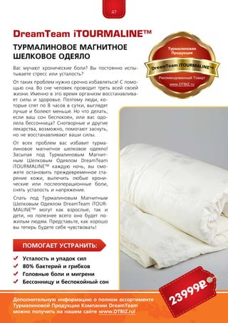 47
ПомогаЕт устранить:
	Усталость и упадок сил
	 80% бактерий и грибков
	Головные боли и мигрени
	Бессонницу и беспокойный сон
Вас мучают хронические боли? Вы постоянно испы-
тываете стресс или усталость?
От таких проблем нужно срочно избавляться! С помо-
щью сна. Во сне человек проводит треть всей своей
жизни. Именно в это время организм восстанавлива-
ет силы и здоровье. Поэтому люди, ко-
торые спят по 8 часов в сутки, выглядят
лучше и болеют меньше. Но что делать,
если ваш сон беспокоен, или вас одо-
лела бессонница? Снотворные и другие
лекарства, возможно, помогают заснуть,
но не восстанавливают ваши силы.
От всех проблем вас избавит турма-
линовое магнитное шелковое одеяло!
Засыпая под Турмалиновым Магнит-
ным Шелковым Одеялом DreamTeam
iTOURMALINE™ каждую ночь, вы смо-
жете остановить преждевременное ста-
рение кожи, вылечить любые хрони-
ческие или послеоперационные боли,
снять усталость и напряжение.
Спать под Турмалиновым Магнитным
Шелковым Одеялом DreamTeam iTOUR­
MA­LINE™ могут как взрослые, так и
дети, но полезнее всего оно будет по-
жилым людям. Представьте, как хорошо
вы теперь будете себя чувствовать!
DreamTeam iTOURMALINE™
Турмалиновое Магнитное
Шелковое Одеяло
Дополнительную информацию о полном ассортименте
Турмалиновой Продукции Компании DreamTeam
можно получить на нашем сайте www.DTBIZ.ru!
23999р
 