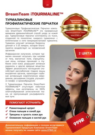 49
ПомогаЮт устранить:
	Ревматоидный артрит
	 Отеки пальцев и озноб рук
	Трещины и сухость кожи рук
	 Онемение пальцев и кистей рук
Турмалиновые Профилактические Перчатки компа-
нии DreamTeam iTOUR­MALINE™ это проверенный
временем древнекитайский способ ухода за кожей
рук. Турмалиновые перчатки изготовлены из ткани,
созданной по технологии «жидкого турмалина» с
вплетенными в нити микрокристаллами турмалина.
Турмалин излучает активную биоволну
длиной в 5-25 микрон, которая благо-
приятно воздействует на человеческий
организм.
Инфракрасное излучение, которое тур-
малин начинает испускать при нагреве
от тела, магнитное поле, отрицатель-
ные ионы, которые проникают в глу-
бокие слои кожи, разрушают активные
радикалы и другие вредные вещества.
Эффект резонансного поглощения спо-
собствует расслаблению гладких мышц
внутренних органов, происходит глубо-
кая активизация энергетических мери-
дианов, расширение сосудов, улучшает-
ся лимфо- и кровообращение.
У Турмалиновых Перчаток DreamTeam
iTOUR­MALINE™ от­сутс­твуют побочные
эффекты, они изготовлены из 100%
хлопчатобумажной антистатичной тка-
ни, не пропускающей ультрафиолето-
вые лучи.
DreamTeam iTOURMALINE™
Турмалиновые
Профилактические Перчатки
Дополнительную информацию о полном ассортименте
Турмалиновой Продукции Компании DreamTeam
можно получить на нашем сайте www.DTBIZ.ru!
999р
2 цвета
 
