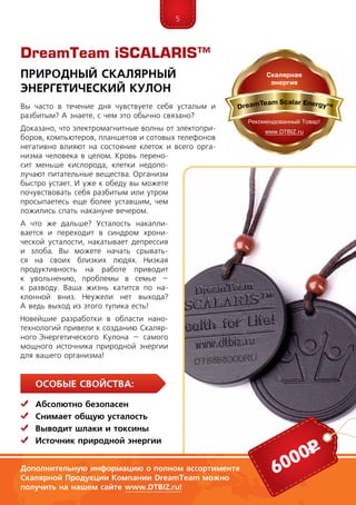 5
Особые свойства:
	Абсолютно безопасен
	Снимает общую усталость
	Выводит шлаки и токсины
	 Источник природной энергии
Природный Скалярный
Энергетический Кулон
Вы часто в течение дня чувствуете себя усталым и
разбитым? А знаете, с чем это обычно связано?
Доказано, что электромагнитные волны от электопри-
боров, компьютеров, планшетов и сотовых телефонов
негативно влияют на состояние клеток и всего орга-
низма человека в целом. Кровь перено-
сит меньше кислорода, клетки недопо-
лучают питательные вещества. Организм
быстро устает. И уже к обеду вы можете
почувствовать себя разбитым или утром
просыпаетесь еще более уставшим, чем
ложились спать накануне вечером.
А что же дальше? Усталость накапли-
вается и переходит в синдром хрони-
ческой усталости, накатывает депрессия
и злоба. Вы можете начать срывать-
ся на своих близких людях. Низкая
продуктивность на работе приводит
к увольнению, проблемы в семье –
к разводу. Ваша жизнь катится по на-
клонной вниз. Неужели нет выхода?
А ведь выход из этого тупика есть!
Новейшие разработки в области нано­­
технологий привели к созданию Скаляр-
ного  Энер­­­ге­­тического Куло­на – самого
мощного источ­ника природной энергии
для вашего организма!
6000р
Дополнительную информацию о полном ассортименте
Скалярной Продукции Компании DreamTeam можно
получить на нашем сайте www.DTBIZ.ru!
DreamTeam iSCALARIS™
 