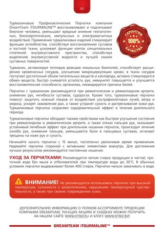 50
ДОПОЛНИТЕЛЬНУЮ ИНФОРМАЦИЮ О ПОЛНОМ АССОРТИМЕНТЕ ПРОДУКЦИИ
КОМПАНИИ DREAMTEAM, ТЕКУЩИХ АКЦИЯХ И СКИДКАХ МОЖНО ПОЛУЧИТЬ
НА НАШЕМ САЙТЕ WWW.DTBIZ.RU И БЛОГЕ WWW.DTBIZ.BIZ!
Турмалиновые Профилактические Перчатки компании
DreamTeam iTOUR­MALINE™ восстанавливают и подпитывают
биополе человека, уменьшают вредные влияния геопатоген­
ных, биоэнергетических, импульсных и электромагнитных
воздействий. Применение турмалиновых изделий стимулирует
функции остеобластов, способствуя восстановлению суставов
и костной ткани, усиливает функции клеток синцитиальных
сплетений внутрисуставного пространства, способствуя
выделению внутрисуставной жидкости и лучшей смазке
суставных поверхностей.
Турмалин, активизируя тепловую реакцию локальных биополей, способствует расши­
рению кровеносных сосудов, улучшению микроциркуляции крови, в ткани сосудов
поступает достаточный объем питательных веществ и кислорода, активно стимулируется
обмен веществ, быстро снимается усталость рук, иммунитет повышается и улучшается
восстановительная способность организма, ликвидируется причина болей.
Перчатки с турмалином рекомендуются при ревматическом и ревматоидном артрите,
онемении рук, негибкости суставов, судорогах. Кроме того, турмалиновые перчатки
помогут защитить кожный покров от воздействия ультрафиолетовых лучей, ветра и
мороза, ускорят заживление ран, а также устранят сухость и растрескивание кожи рук.
Турмалиновые перчатки сохраняют оздоровительный эффект в течение длительного
периода.
Турмалиновые перчатки обладают такими свойствами как быстрое улучшение состояния
при ревматоидном и ревматическом артрите, а также отеках пальцев рук, оказывают
устойчивый лечебный эффект при длительном ношении перчаток, происходит лечение
озноба рук, онемения пальцев, уменьшаются боли в пальцевых суставах, исчезают
трещины на коже рук и сухость.
Начинайте носить перчатки с 15 минут, постепенно увеличивая время применения.
Надевайте перчатки стороной с активными элементами вовнутрь. Для достижения
лучших результатов рекомендуется постоянное ношение.
Уход за перчатками: Рекомендуется легкая стирка продукции в чистой, про-
точной воде без мыла и отбеливателей при температуре воды до 30°C. В обычных
условиях перчатки выдерживают более 400 стирок. Перчатки нельзя замачивать в воде.
DreamTeam iTOURMALINE™
	Внимание! Не рекомендуется использовать перчатки при высокой
температуре, склонности к кровотечениям, нарушениях температурной чувстви-
тельности, а также при свежих повреждениях кожи.
 