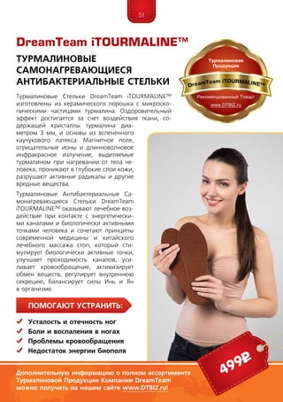 51
ПомогаЮт устранить:
	Усталость и отечность ног
	Боли и воспаления в ногах
	 Проблемы кровообращения
	Недостаток энергии биополя
Турмaлиновые Стeльки DreamTeam iTOUR­MALINE™
изготовлены из керамического порошка с микроско-
пическими частицами турмалина. Оздоровительный
эффект достигается за счет воздействия ткани, со-
держащей кристаллы турмалина диа-
метром 3 мм, и основы из вспененного
каучукового латекса. Магнитное поле,
отрицательные ионы и длинноволновое
инфракрасное излучение, выделяемые
турмалином при нагревании от тела че-
ловека, проникают в глубокие слои кожи,
разрушают активные радикалы и другие
вредные вещества.
Турмaлиновые Антибактериальные Са-
мoнагревающиеся Стeльки DreamTeam
iTOUR­MALINE™ оказывают лечебное воз-
действие при контакте с энергетически-
ми каналами и биологически активными
точками человека и сочетают принципы
современной медицины и китайского
лечебного массажа стоп, который сти-
мулирует биологически активные точки,
улучшает проходимость каналов, уси-
ливает кровообращение, активизирует
обмен веществ, регулирует внутреннюю
секрецию, балансирует силы Инь и Ян
в организме.
DreamTeam iTOURMALINE™
Турмaлиновые
Самoнагревающиеся
Антибактериальные Стeльки
Дополнительную информацию о полном ассортименте
Турмалиновой Продукции Компании DreamTeam
можно получить на нашем сайте www.DTBIZ.ru!
499р
 