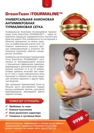 53
ПомогаЕт устранить:
	 Проблемы со сном
	Кожные высыпания
	Боли различного характера
	Головные и суставные боли
Универсальная Анионовая Антимикробная Турмали-
новая Сетка DreamTeam iTOUR­MALINE™ – новое на-
правление продукции оздоровительного текстиля для
дома или дороги. Она универсальна по конструкции и
областям применения, ее можно закре-
пить на любом больном участке тела, что
позволит моментально улучшить мест­
ную микроциркуляцию и устранить бо-
лезненные ощущения, облегчит лихора-
дочное состояние.
Универсальная Анионовая Турмалиновая
Сетка DreamTeam iTOUR­­MALINE™ изго-
товлена из биотурмалинового волокна
с повышенным содержанием турмалина,
формирующего длинноволновое инфра-
красное излучение от 6 до 14 микрон,
которое турмалин испускает при нагре-
ве от тела, а также отрицательные ионы
проникают в глубокие слои кожи, разру-
шая активные радикалы и другие вред-
ные вещества.
При наложении Турмалиновой Сетки на
больное место расслабляются гладкие
мышцы внутренних органов, улучшается
кровообращение, регулируется работа
нервной системы.
DreamTeam iTOURMALINE™
Универсальная Анионовая
Антимикробная
Турмалиновая Сетка
Дополнительную информацию о полном ассортименте
Турмалиновой Продукции Компании DreamTeam
можно получить на нашем сайте www.DTBIZ.ru!
999р
 