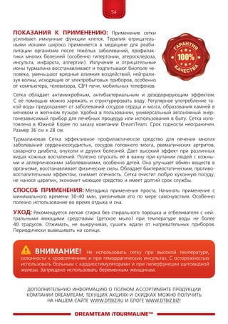 54
ДОПОЛНИТЕЛЬНУЮ ИНФОРМАЦИЮ О ПОЛНОМ АССОРТИМЕНТЕ ПРОДУКЦИИ
КОМПАНИИ DREAMTEAM, ТЕКУЩИХ АКЦИЯХ И СКИДКАХ МОЖНО ПОЛУЧИТЬ
НА НАШЕМ САЙТЕ WWW.DTBIZ.RU И БЛОГЕ WWW.DTBIZ.BIZ!
Показания  к  применению: Применение сетки
уси­­ли­вает иммунные функции клеток. Терапия отрицатель-
ными ионами широко применяется в медицине для реаби-
литации организма после тяжёлых заболеваний, профилак-
тики многих болезней (особенно гипертонии, атеросклероза,
инсульта, инфаркта, аллергии). Излучение и отрицательные
ионы турмалина восстанавливают и подпитывают биополе че-
ловека, уменьшают вредные влияния воздействий, нейтрали-
зуя волны, исходящие от электробытовых приборов, особенно
от компьютера, телевизора, СВЧ-печи, мобильных телефонов.
Сетка обладает антимикробным, антибактериальным и дезодорирующим эффектом.
С её помощью можно заряжать и структурировать воду. Регулярное употребление та-
кой воды предохраняет от заболеваний сосудов сердца и мозга, образования камней в
мочевом и желчном пузыре. Удобна в пользовании, универсальный автономный энер-
гонезависимый прибор для лечебных процедур или использования в быту. Сетка изго-
товлена в Южной Корее по заказу компании DreamTeam. Cрок годности неограничен.
Размер 36 см х 28 см.
Турмалиновая Сетка эффективное профилактическое средство для лечения многих
забо­­ле­­ваний сердечнососудистых, сосудов головного мозга, ревматических артритов,
сахарного диабета, опухоли и других болезней. Дает высокий эффект при различных
видах кожных воспалений. Полезно опускать её в ванну при купании людей с кожны-
ми и аллергическими заболеваниями, особенно детей. Она улучшает обмен веществ в
организме, восстанавливает физические силы. Обладает бактериостатическим, противо-
воспалительным эффектом, снимает отечность. Сетка очистит любую кухонную посуду,
не нанося царапин, экономит моющее средство и имеет долгий срок службы.
Способ применения: Методика применения проста. Начинать применение с
минимального времени 30-40 мин, увеличивая его по мере самочувствия. Особенно
полезно использование во время отдыха и сна.
Уход: Рекомендуется легкая стирка без стирального порошка и отбеливателя с ней-
тральными моющими средствами (детское мыло) при температуре воды не более
40 градусов. Отжимать, не выкручивая, сушить вдали от нагревательных приборов.
Периодически вывешивать на солнце.
DreamTeam iTOURMALINE™
	Внимание! Не использовать сетку при высокой температуре,
склонности к кровотечениям и при геморрагических инсультах. С осторожностью
использовать больным с кардиостимуляторами и при гиперфункции щитовидной
железы. Запрещено использовать беременным женщинам.
 