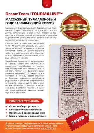 55
ПомогаЕт устранить:
	Стресс и общую усталость
	Гинекологические проблемы
	 Проблемы с кровообращением
	Боли в суставах и позвоночнике
Массажный Оздоравливающий Турмалиновый Маг-
нитный Коврик DreamTeam iTOUR­MALINE™ это из-
делие, воплотившее в себе самые передовые тех-
нологии и древние знания человечества о способах
оздоровления организма путем воздействия на био-
логически активные точки на теле.
Комплексное воздействие магнитного
поля, ИК-излучения уникальных мине-
ралов турмалина, оливина и германия,
позволяет добиться биорезонансного
эффекта с собственным электромагнит-
ным излучением в теле человека, кото-
рый использует коврик.
Воздействие Массажного турмалиново-
го коврика DreamTeam iTOUR­MALINE™
анало­гично воздействию от восточ-
ной иглотерапии или точечного масса-
жа стоп, поэтому все физиологические
функции организма корректируются и
приходят в норму, восстанавливает-
ся биополе, улучшается метаболизм,
устраняются нарушения энергетическо-
го баланса, нормализуется работа всех
систем организма, повышаются защит-
ные силы, снимается усталость и стрес-
сы, предотвращается развитие многих
серьезных болезней.
DreamTeam iTOURMALINE™
Массажный Турмалиновый
Оздоравливающий Коврик
Дополнительную информацию о полном ассортименте
Турмалиновой Продукции Компании DreamTeam
можно получить на нашем сайте www.DTBIZ.ru!
7999р
 