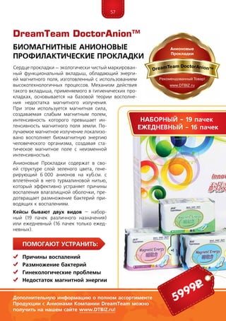 57
ПомогаЮт устранить:
	 Причины воспалений
	Размножение бактерий
	Гинекологические проблемы
	Недостаток магнитной энергии
Сердце прокладки – эколо­ги­чески чистый маркирован-
ный фун­кцио­нальный вкла­дыш, обладающий энерги-
ей магнитного поля, изготовленный с использованием
высокотехнологичных процессов. Механизм действия
такого вкладыша, при­меняемого в гигиенических про-
кладках, основывается на базовой теории восполне-
ния недостатка магнитного излучения.
При этом используется магнитная сила,
создаваемая слабым магнитным полем,
интенсивность которого превышает ин-
тенсивность магнитного поля земли. По-
лучаемое магнитное излучение локализо-
вано восполняет биомагнитную энергию
человеческого организма, создавая ста-
тическое магнитное поле с неизменной
интенсивностью.
Анионовые Прокладки содержат в сво-
ей структуре слой зеленого цвета, гене-
рирующий 6 000 анио­нов на куб.см. с
вплетённой в него тур­малиновой нитью,
который эффективно устраняет причины
воспаления влагалищной оболочки, пре-
дотвращает размножение бактерий при-
водящих к воспалениям.
Кейсы бывают двух видов – набор-
ный (19 пачек различного назначения)
или ежедневный (16 пачек только ежед­
невных).
DreamTeam DoctorAnion™
5999р
Биомагнитные Анионовые
Профилактические Прокладки
Дополнительную информацию о полном ассортименте
Продукции с Анионами Компании DreamTeam можно
получить на нашем сайте www.DTBIZ.ru!
Наборный - 19 пачек
Ежедневный - 16 пачек
 
