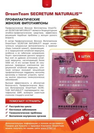 59
ПомогаЮт устранить:
	Расстройства цикла
	Кистозные заболевания
	Гинекологические проблемы
	Воспаления внутренних органов
Профилактические Женские Фитотампоны Dream­­Te­
am SEC­RE­­TUM NATURALIS™ являются безрецептурным
лечебно-профилактическим средством, эффектив­но
ре­шающим подобные проблемы у женщин разного
воз­раста.
В состав Профилактических Женских Фитотампонов
Dream­­Te­am SEC­RE­­TUM NATURALIS™ входят исклю-
чительно на­ту­ральные фитокомпоненты и травяные
сборы (ника­кой химии!), применяющие-
ся в традиционной китайской медицине,
особенно в ее тибетс­ком направ­ле­нии.
Рецепт приготовления данного продукта
был взят из древних источников китай-
ской медицины, насчи­тывающей бо­лее
5000 лет. В его составе более 20 нату-
ральных природных компонентов тра­
диционной китайской ме­дицины, соче­
тание которых оказывает мощнейшую
про­филактическую поддержку женскому
ор­га­низму и помогает устранять причи-
ны многих серьез­ных ги­не­кологических
за­болеваний.
Высо­кая эф­фективность и абсолютная
безо­пас­ность Профилактических Женс­
ких Фи­то­тампонов DreamTeam SECRE­
TUM NA­TURALIS™ подтверждается сер­
ти­фика­том GMP, всемирно известным
эталоном стандарта качества!
DreamTeam SECRETUM NATURALIS™
Профилактические
Женские фитотампоны
6 штук
1499р
Дополнительную информацию о полном ассортименте
Товаров для Красоты и Здоровья Компании DreamTeam
можно получить на нашем сайте www.DTBIZ.ru!
 