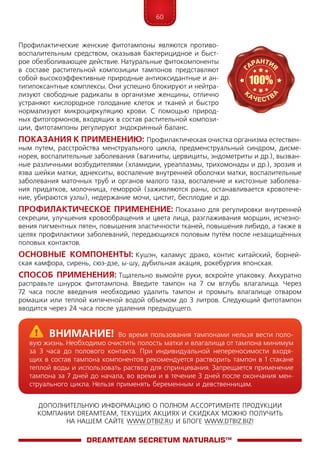 60
ДОПОЛНИТЕЛЬНУЮ ИНФОРМАЦИЮ О ПОЛНОМ АССОРТИМЕНТЕ ПРОДУКЦИИ
КОМПАНИИ DREAMTEAM, ТЕКУЩИХ АКЦИЯХ И СКИДКАХ МОЖНО ПОЛУЧИТЬ
НА НАШЕМ САЙТЕ WWW.DTBIZ.RU И БЛОГЕ WWW.DTBIZ.BIZ!
Профилактические женские фитотампоны являются противо-
воспалительным средством, оказывая бактерицидное и быст-
рое обезболивающее действие. Натуральные фитокомпоненты
в составе растительной композиции тампонов представляют
собой высокоэффективные природные антиоксидантные и ан-
тигипоксантные комплексы. Они успешно блокируют и нейтра-
лизуют свободные радикалы в организме женщины, отлично
устраняют кислородное голодание клеток и тканей и быстро
нормализуют микроциркуляцию крови. С помощью природ-
ных фитогормонов, входящих в состав растительной компози-
ции, фитотампоны регулируют эндокринный баланс.
Показания к применению: Профилактическая очистка организма естествен­
ным путем, расстройства менструального цикла, предменструальный синдром, дисме-
норея, воспалительные заболевания (вагиниты, цервициты, эндометриты и др.), вызван-
ные различными возбудителями (хламидии, уреаплазмы, трихомонады и др.), эрозия и
язва шейки матки, аднекситы, воспаление внутренней оболочки матки, воспалительные
заболевания маточных труб и органов малого таза, воспаление и кистозные заболева-
ния придатков, молочница, геморрой (заживляются раны, останавливается кровотече-
ние, убираются узлы), недержание мочи, цистит, бесплодие и др.
Профилактическое применение: Показано для регулировки внутренней
секреции, улучшения кровообращения и цвета лица, разглаживания морщин, исчезно-
вения пигментных пятен, повышения эластичности тканей, повышения либидо, а также в
целях профилактики заболеваний, передающихся половым путём после незащищённых
половых контактов.
Основные компоненты: Кушэн, каламус драко, контис китайский, борней-
ская камфора, сирень, сюэ-дзе, ы-шу, дубильная акация, рокебургия японская.
Способ применения: Тщательно вымойте руки, вскройте упаковку. Аккуратно
расправьте шнурок фитотампона. Введите тампон на 7 см вглубь влагалища. Через
72 часа после введения необходимо удалить тампон и промыть влагалище отваром
ромашки или теплой кипяченой водой объемом до 3 литров. Следующий фитотампон
вводится через 24 часа после удаления предыдущего.
DreamTeam SECRETUM NATURALIS™
	Внимание! Во время пользования тампонами нельзя вести поло-
вую жизнь. Необходимо очистить полость матки и влагалища от тампона мини­мум
за 3 часа до полового контакта. При индивидуальной непереносимости входя-
щих в состав тампона компонентов рекомендуется растворить тампон в 1 стакане
теплой воды и использовать раствор для спринцевания. Запрещается применение
тампона за 7 дней до начала, во время и в течение 3 дней после окончания мен-
струального цикла. Нельзя применять беременным и девственницам.
 