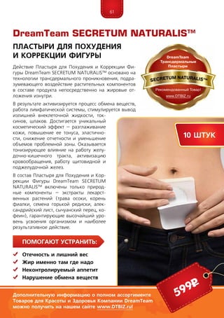 61
Помогают устранить:
	 Отечность и лишний вес
	Жир именно там где надо
	Неконтролируемый аппетит
	Нарушение обмена веществ
Действие Пластыря для Похудения и Коррекции Фи-
гуры Dream­­Te­am SEC­RE­­TUM NATURALIS™ основано на
технологии трансдермального проникновения, подра-
зумевающего воздействие растительных компонентов
в составе продукта непосредственно на жировые от-
ложения изнутри.
В результате активизируется процесс обмена веществ,
работа лимфатической системы, стимулируется вывод
излишней внеклеточной жидкости, ток-
синов, шлаков. Достигается уникальный
косметический эффект – разглаживание
кожи, повышение ее тонуса, эластично-
сти, снижение отчетности и уменьшение
объемов проблемной зоны. Оказывается
тонизирующее влияние на работу желу-
дочно-кишечного тракта, активизацию
кровообращения, работу щитовидной и
поджелудочной желез.
В состав Пластыря для Похудения и Кор-
рекции Фигуры Dream­­Te­am SEC­RE­­TUM
NATURALIS™ включены только природ-
ные компоненты – экстракты лекарст-
венных растений (трава осоки, корень
фиалки, семена горькой редиски, алек-
сандрийский лист, сычуанский перец, ко-
феин), гарантирующие высочайший уро-
вень усвоения организмом и наиболее
результативное действие.
DreamTeam SECRETUM NATURALIS™
ПластырИ для Похудения
и Коррекции Фигуры
6 штук
599р
10 штук
Дополнительную информацию о полном ассортименте
Товаров для Красоты и Здоровья Компании DreamTeam
можно получить на нашем сайте www.DTBIZ.ru!
 