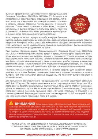 64
ДОПОЛНИТЕЛЬНУЮ ИНФОРМАЦИЮ О ПОЛНОМ АССОРТИМЕНТЕ ПРОДУКЦИИ
КОМПАНИИ DREAMTEAM, ТЕКУЩИХ АКЦИЯХ И СКИДКАХ МОЖНО ПОЛУЧИТЬ
НА НАШЕМ САЙТЕ WWW.DTBIZ.RU И БЛОГЕ WWW.DTBIZ.BIZ!
Высокая эффективность Ортопедического Трансдермального
Пластыря Dream­­Te­am SEC­RE­­TUM NATURALIS™ базируется на
лекарственных свойствах трав, входящих в его состав. Актив-
ные вещества измельчены до тонкодисперсного состояния,
в котором размер отдельных частиц сравним с наномате-
риалами. Состав легко проникает в поры кожи, попадает в
капилляры, и быстро попадает к больному органу. При этом
устраняются застойные процессы, усиливается кровообраще-
ние, начинается регенерация, исчезает воспаление.
В состав рецепта входит: эфедра, эрициба, камфара, босвелия
картера, имбирь, мастиковое дерево, ментол, лавр, китайский дудник, кинула перисто-
надрезная, канифоль, окись цинка. Все компоненты обладают абсолютной экологиче-
ской чистотой и имеют исключительно природное происхождение. Состав гипоаллер-
генный и не вызывает раздражения на коже.
При помощи Ортопедического Трансдермального Пластыря Dream­­Te­am SEC­RE­­TUM
NATURALIS™ можно устранить ишиас, артрит и артроз, остеохондроз, радикулит, воспа-
ление коленных и локтевых суставов, вывихи и подвывихи суставов, пяточные шпоры,
периартрит локтя, плеча или лопатки, солевые отложения, межлопаточные ганглионар-
ные боли, пролапс межпозвоночного диска в пояснице, ушибы, ссадины и гематомы,
растяжение связок. После использования пластыря возвращается гибкость суставов, ор-
ганизм насыщается энергией, возвращается бодрость и концентрация внимания.
Пластырь показал высокую эффективность в качестве средства для ускорения реаби-
литации после травм. Вывихи, растяжения, гематомы и ссадины заживляются гораздо
быстрее. При этом снимаются болевые ощущения, что позволяет быстро вернуться к
активной жизни.
Для применения Ортопедического Трансдермального Пластыря Dream­­Te­am SEC­RE­­TUM
NATURALIS™ нужно обезжирить поверхность кожи спиртосодержащим веществом. При
постановке на биологически активные акупунктурные точки целую пластину можно раз-
делить на несколько кусков. Носится пластырь не более 12-и часов подряд. Следующую
постановку можно повторить примерно через 3-8 часов. Пластырь не отлипает и не
стесняет движений. Рекомендуется делать постановки курсами по 5-6 пластырей. А пол-
ное излечение недуга происходит после 2-3 курсов.
DreamTeam SECRETUM NATURALIS™
	Внимание! Запрещено ставить Ортопедический Трансдермальный
Пластырь Dream­­Te­am SEC­RE­­TUM NATURALIS™ на ноги при наличии варикозного
расширения вен, применять во время острых фаз кожных заболеваний, ставить
на открытые раны, использовать пластырь во время беременности. При подозре-
нии на индивидуальную непереносимость компонентов пластыря использовать с
особенной осторожностью!
 