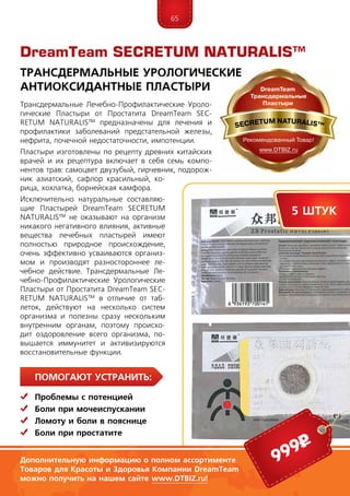 65
ПомогаЮт устранить:
	 Проблемы с потенцией
	Боли при мочеиспускании
	Ломоту и боли в пояснице
	Боли при простатите
Трансдермальные Лечебно-Профилактические Уроло­
ги­ческие Пластыри от Простатита DreamTeam SEC­
RE­TUM NATURALIS™ предназначены для лечения и
про­филактики заболеваний предстательной железы,
нефрита, почечной недостаточности, импотенции.
Пластыри изготовлены по рецепту древних китайских
врачей и их рецептура включает в себя семь компо-
нентов трав: самоцвет двузубый, гирчевник, подорож-
ник азиатский, сафлор красильный, ко-
рица, хохлатка, борнейская камфора.
Исключительно натуральные составляю-
щие Пластырей DreamTeam SECRETUM
NATURALIS™ не оказывают на организм
никакого негативного влияния, активные
вещества лечебных пластырей имеют
полностью природное происхождение,
очень эффективно усваиваются организ-
мом и производят разностороннее ле-
чебное действие. Трансдермальные Ле-
чебно-Профилактические Уроло­ги­ческие
Пластыри от Простатита DreamTeam SEC­
RE­TUM NATURALIS™ в отличие от таб-
леток, действуют на несколько систем
организма и полезны сразу нескольким
внутренним органам, поэтому происхо-
дит оздоровление всего организма, по-
вышается иммунитет и активизируются
восстановительные функции.
DreamTeam SECRETUM NATURALIS™
Трансдермальные Урологические
Антиоксидантные Пластыри
999р
5 штук
Дополнительную информацию о полном ассортименте
Товаров для Красоты и Здоровья Компании DreamTeam
можно получить на нашем сайте www.DTBIZ.ru!
 