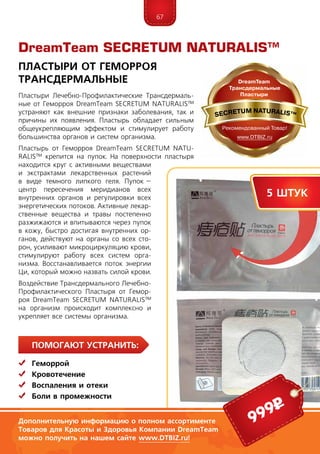 67
ПомогаЮт устранить:
	Геморрой
	Кровотечение
	Воспаления и отеки
	Боли в промежности
Пластыри Лечебно-Профилактические Трансдермаль-
ные от Геморроя DreamTe­am SECRE­TUM NATURALIS™
устраняют как внешние признаки заболевания, так и
причины их появления. Пластырь обладает сильным
общеукрепляющим эффектом и стимулирует работу
большинства органов и систем организма.
Пластырь от Геморроя DreamTeam SECRE­TUM NATU-
RALIS™ крепится на пупок. На поверхности пластыря
находится круг с активными вещества­ми
и экстрактами лекарственных растений
в виде темного липкого геля. Пупок –
центр пересечения меридианов всех
внутренних органов и регулировки всех
энергетических потоков. Активные лекар-
ственные вещества и травы постепенно
разжижаются и впитываются через пупок
в кожу, быстро достигая внутренних ор-
ганов, действуют на органы со всех сто-
рон, усиливают микроциркуляцию крови,
стимулируют ра­боту всех систем орга-
низма. Восстанавливается поток энергии
Ци, который можно назвать силой крови.
Воз­действие Трансдермального Лечебно-
Профилактического Пластыря от Гемор-
роя DreamTeam SECRE­TUM NATURALIS™
на организм происходит комплексно и
укрепляет все системы организма.
DreamTeam SECRETUM NATURALIS™
Пластыри от геморроя
Трансдермальные
999р
5 штук
Дополнительную информацию о полном ассортименте
Товаров для Красоты и Здоровья Компании DreamTeam
можно получить на нашем сайте www.DTBIZ.ru!
 
