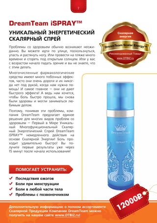 7
Помогает устранить:
	 Последствия ожогов
	Боли при менструации
	Боли в любой части тела
	 Проблемы с позвоночником
Уникальный Энергетический
Скалярный Спрей
Проблемы со здоровьем обычно возникают неожи-
данно. Вы можете идти по улице, поскользнуться,
упасть и растянуть ногу. Или провести на пляже много
времени и сгореть под открытым солнцем. Или у вас
с возрастом начало падать зрение и вы не знаете, что
с этим делать.
Многочисленные    фармакологические
сред­ст­ва имеют много побочных эффек-
тов, часто они очень дороги и их никог-
да нет под рукой, когда нам нужна по-
мощь! И самое главное – они не дают
быстрого эффекта! А ведь нам хочется,
чтобы боль быстро прошла, мы снова
были здоровы и могли заниматься лю-
бимым делом.
Поэтому, понимая эти проблемы, ком-
пания DreamTeam предлагает единое
решение для многих видов проблем со
здоровьем – Первый в Мире Уникаль-
ный Многофункциональный Скаляр-
ный Энергетический Спрей DreamTeam
iSPRAY™ немедленного действия на
основе Скалярной Энергии! Боль про-
ходит удивительно быстро! Вы по-
лучите первые результаты уже через
15 минут после начала использования!
Дополнительную информацию о полном ассортименте
Скалярной Продукции Компании DreamTeam можно
получить на нашем сайте www.DTBIZ.ru!
12000р
DreamTeam iSPRAY™
 