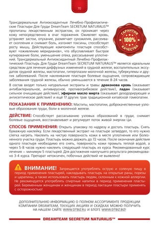 70
ДОПОЛНИТЕЛЬНУЮ ИНФОРМАЦИЮ О ПОЛНОМ АССОРТИМЕНТЕ ПРОДУКЦИИ
КОМПАНИИ DREAMTEAM, ТЕКУЩИХ АКЦИЯХ И СКИДКАХ МОЖНО ПОЛУЧИТЬ
НА НАШЕМ САЙТЕ WWW.DTBIZ.RU И БЛОГЕ WWW.DTBIZ.BIZ!
Трансдермальные Антиоксидантные Лечебно-Профилактиче-
ские Пластыри Для Груди DreamTeam SECRETUM NATURALIS™
пропитаны лекарственным экстрактом, он проникает че­рез
кожу непосредственно в очаг поражения. Оживляет кро­вь,
устра­няет застои, опухание, размягчает сухожилия, рассеива-
ет скопления и снимает боль, изгоняет токсины, способствует
росту мышц. Действующие компоненты пластыря способст-
вуют «оживлению меридианов», что обуславливает быстрое
купирование боли, уменьшение отека, рассасывание уплотне-
ний. Трансдермальный Антиоксидантный Лечебно-Профилак-
тический Пластырь Для Груди DreamTeam SECRETUM NATURALIS™ является идеальным
средством для лечения диффузных изменений в грудной железе, воспалительных экссу-
датов грудной железы, мастопатии, гиперплазии молочной железы, туберкулемы и дру-
гих заболеваний. После наклеивания пластыря болевые ощущения, сопровождающие
заболевания грудной железы, обычно уменьшаются в течение 8-24 часов.
В состав входят только натуральные экстракты и травы: драконова кровь (оказы­вает
антибактериальное, антивирусное, противогрибковое действие), ладан (оказывает
сильное очищающее действие), эфирное масло мирта (оказывает дезодорирующее и
антисептическое действие) и ещё 17 других трав традиционной китайской гомеопатии.
Показания к применению: Маститы, мастопатии, доброкачественные узло-
вые образования груди, боли в молочной железе.
Действие: Способствует рассасыванию узловых образований в груди, снимает
болевые ощущения, восстанавливает и регулирует поток живой энергии Ци.
Способ применения: Открыть упаковку по надрезу и достать пластырь. Снять
бумажную наклейку. Если лекарственный экстракт на пластыре затвердел, то его нужно
слегка нагреть. Наклеить на чистую поверхность кожи в месте уплотнения или болез-
ненного участка груди. Пластырь можно держать до 72 часов. После окончания действия
одного пластыря необходимо его снять, поверхность кожи промыть теплой водой, а
через 5-8 часов нужно наклеить следующий пластырь из курса. Рекомендованный курс
лечения – минимум 5 пластырей. Для достижения наилучшего результата рекомендова-
но 3-4 курса. Препарат нетоксичен, побочных действий не выявлено!
DreamTeam SECRETUM NATURALIS™
	Внимание! Запрещается употреблять острую и соленую пищу в
период применения пластырей, накладывать пластырь на открытые раны, порезы
и царапины, а также использовать пластырь людям, склонным к кожной аллергии.
Не рекомендуется употреблять спиртные напитки в период применения пласты-
рей. Беременным женщинам и женщинам в период лактации пластыри применять
с осторожностью!
 