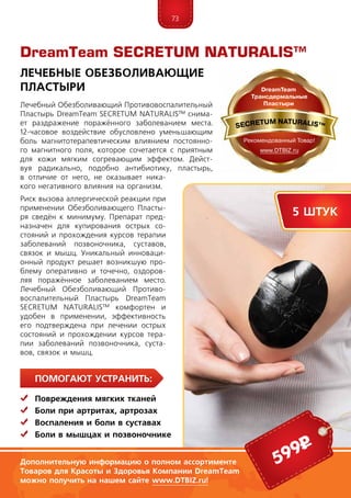 73
Помогают устранить:
	 Повреждения мягких тканей
	Боли при артритах, артрозах
	Воспаления и боли в суставах
	Боли в мышцах и позвоночнике
Лечебный Обезболивающий Противовоспалительный
Пластырь DreamTeam SECRETUM NATURALIS™ снима-
ет раздражение поражённого заболеванием места.
12-часовое воздействие обусловлено уменьшающим
боль магнитотерапевтическим влиянием постоянно-
го магнитного поля, которое сочетается с приятным
для кожи мягким согревающим эффектом. Дейст-
вуя радикально, подобно антибиотику, пластырь,
в отличие от него, не оказывает ника-
кого негативного влияния на организм.
Риск вызова аллергической реакции при
применении Обезболивающего Пласты-
ря сведён к минимуму. Препарат пред-
назначен для купирования острых со-
стояний и прохождения курсов терапии
заболеваний позвоночника, суставов,
связок и мышц. Уникальный инноваци-
онный продукт решает возникшую про-
блему оперативно и точечно, оздоров-
ляя поражённое заболеванием место.
Лечебный Обезболивающий Противо-
воспалительный Пластырь DreamTeam
SECRETUM NATURALIS™ комфортен и
удобен в применении, эффективность
его подтверждена при лечении острых
состояний и прохождении курсов тера-
пии заболеваний позвоночника, суста-
вов, связок и мышц.
DreamTeam SECRETUM NATURALIS™
Лечебные Обезболивающие
Пластыри
5 штук
599р
Дополнительную информацию о полном ассортименте
Товаров для Красоты и Здоровья Компании DreamTeam
можно получить на нашем сайте www.DTBIZ.ru!
 