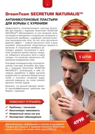 75
Помогают устранить:
	 Проблему с токсинами
	Никотиновую зависимость
	Неприятный запах изо рта
	 Последствия табакокурения
Эффективность антиникотинового пластыря Антита-
бак Для Борьбы с Курением DreamTeam SECRETUM
NATURALIS™ обеспечивается за счет активной части,
состоящей из минералов и натуральных экстрактов, и
специальной мембраны, создающей электростатиче-
ское высоковольтное поле. За счет этого достигается
двойной эффект – энергия магнитного поля в разы
усиливает проникновение лекарственных веществ в
организм. А специальная мембрана ре-
гулирует уровень поступления в орга-
низм экстрактов пряной корицы, гвозди-
ки, сибирского женьшеня, мяты и корня
солодки, что исключает вероятность об-
разования раздражения кожи.
Благодаря инновационному антиникоти-
новому пластырю Антитабак Для Борь-
бы с Курением DreamTeam SECRETUM
NATURALIS™, сочетающему в себе по-
следние разработки в сфере изучения
воздействия на организм биомагнитных
полей и постулаты китайской тради-
ционной медицины, вы снова сможете
вдохнуть полной грудью.
Доказано, что данный препарат являет-
ся высокоэффективным средством при
борьбе с курением!
DreamTeam SECRETUM NATURALIS™
Антиникотиновые Пластыри
Для Борьбы с Курением
5 штук
499р
Дополнительную информацию о полном ассортименте
Товаров для Красоты и Здоровья Компании DreamTeam
можно получить на нашем сайте www.DTBIZ.ru!
 