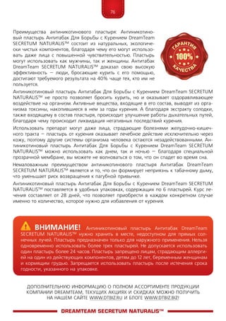 76
ДОПОЛНИТЕЛЬНУЮ ИНФОРМАЦИЮ О ПОЛНОМ АССОРТИМЕНТЕ ПРОДУКЦИИ
КОМПАНИИ DREAMTEAM, ТЕКУЩИХ АКЦИЯХ И СКИДКАХ МОЖНО ПОЛУЧИТЬ
НА НАШЕМ САЙТЕ WWW.DTBIZ.RU И БЛОГЕ WWW.DTBIZ.BIZ!
Преимущества антиникотинового пластыря: Антиникотино-
вый пластырь Антитабак Для Борьбы с Курением DreamTeam
SECRETUM NATURALIS™ состоит из натуральных, экологиче-
ски чистых компонентов, благодаря чему его могут использо-
вать даже лица с повышенной чувствительностью. Пластырь
могут использовать как мужчины, так и женщины. Антитабак
DreamTeam SECRETUM NATURALIS™ доказал свою высокую
эффективность – люди, бросающие курить с его помощью,
достигают требуемого результата на 40% чаще тех, кто им не
пользуется.
Антиникотиновый пластырь Антитабак Для Борьбы с Курением DreamTeam SECRETUM
NATURALIS™ не просто позволяет бросить курить, но и оказывает оздоравливающее
воздействие на организм. Активные вещества, входящие в его состав, выводят из орга-
низма токсины, накопившиеся в нем за годы курения. А благодаря экстракту солодки,
также входящему в состав пластыря, происходит улучшение работы дыхательных путей,
благодаря чему происходит ликвидация негативных последствий курения.
Использовать препарат могут даже лица, страдающие болезнями желудочно-кишеч-
ного тракта – пластырь от курения оказывает лечебное действие исключительно через
кожу, поэтому другие системы организма человека остаются незадействованными. Ан-
тиникотиновый пластырь Антитабак Для Борьбы с Курением DreamTeam SECRETUM
NATURALIS™ можно использовать как днем, так и ночью – благодаря специальной
прозрачной мембране, вы можете не волноваться о том, что он спадет во время сна.
Немаловажным преимуществом антиникотинового пластыря Антитабак DreamTeam
SECRETUM NATURALIS™ является и то, что он формирует неприязнь к табачному дыму,
что уменьшает риск возвращения к пагубной привычке.
Антиникотиновый пластырь Антитабак Для Борьбы с Курением DreamTeam SECRETUM
NATURALIS™ поставляется в удобных упаковках, содержащих по 6 пластырей. Курс ле-
чения составляет от 28 дней, что позволяет приобрести в каждом конкретном случае
именно то количество, которое нужно для избавления от курения.
DreamTeam SECRETUM NATURALIS™
	Внимание! Антиникотиновый пластырь Антитабак DreamTeam
SECRETUM NATURALIS™ нужно хранить в месте, недоступном для прямых сол-
нечных лучей. Пластырь предназначен только для наружного применения. Нельзя
одновременно использовать более трех пластырей. Не допускается использовать
один пластырь более 24 часов. Пластырь запрещено лицам, страдающим аллерги-
ей на один из действующих компонентов, детям до 12 лет, беременным женщинам
и кормящим грудью. Запрещается использовать пластырь после истечения срока
годности, указанного на упаковке.
 
