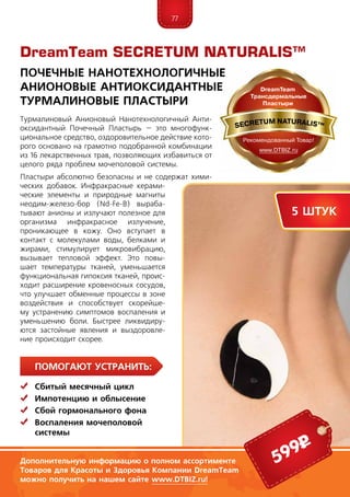 77
Помогают устранить:
	Сбитый месячный цикл
	 Импотенцию и облысение
	Сбой гормонального фона
	Воспаления мочеполовой
	системы
Тур­ма­линовый Анионовый Нанотехнологичный Анти-
оксидантный Почечный Пластырь – это многофунк­
циональное средство, оздоровительное действие кото-
рого основано на грамотно подобранной комбинации
из 16 лекарственных трав, позволяющих избавиться от
целого ряда проблем мочеполовой системы.
Пластыри абсолютно безопасны и не содержат хими-
ческих добавок. Инфракрасные керами-
ческие элементы и природные магниты
неодим-железо-бор (Nd-Fe-B) выраба-
тывают анионы и излучают полезное для
организма инфракрасное излучение,
проникающее в кожу. Оно вступает в
контакт с молекулами воды, белками и
жирами, стимулирует микровибрацию,
вызывает тепловой эффект. Это повы-
шает температуры тканей, уменьшается
функциональная гипоксия тканей, проис-
ходит расширение кровеносных сосудов,
что улучшает обменные процессы в зоне
воздействия и способствует скорейше-
му устранению симптомов воспаления и
уменьшению боли. Быстрее ликвидиру-
ются застойные явления и выздоровле-
ние происходит скорее.
DreamTeam SECRETUM NATURALIS™
Почечные Нанотехнологичные
Анионовые Антиоксидантные
Турмалиновые Пластыри
5 штук
599р
Дополнительную информацию о полном ассортименте
Товаров для Красоты и Здоровья Компании DreamTeam
можно получить на нашем сайте www.DTBIZ.ru!
 
