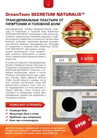 79
ПомогаЮт устранить:
	Головную боль
	Мышечную боль и отеки
	 Проблемы при гипертонии
	Боли при остеохондрозе
Трансдермальные Лечебно-Профилактические Плас­
тыри от Гипертонии и Головной Боли DreamTeam
SECRE­TUM NATURALIS™ воплощают в себе лучшие до-
стижения традиционной китайской медицины и реф-
лексотерапии, воздействуя на различные органы через
биоточки, устраняют патогенные факторы вызываю-
щие болезни. Действие Трансдермальных Плас­тырей
от Гипертонии и Головной Боли DreamTeam SECRE­
TUM NATURALIS™ обусловлено активи-
зацией акупунктурных точек, воздейст-
вием активных компонентов на мягкие
ткани, нормализацией движения крови и
жидкостей.
В китайской медицине Трансдермальные
Лечебно-Профилактические Плас­тыри от
Гипертонии и Головной Боли DreamTeam
SECRE­TUM NATURALIS™ относятся к ле-
чебным аппликациям. Зна­ния о пользе
лечебных пластырей тянутся еще с древ-
него Востока. Врачи древне­го Вос­тока
(Тибет, Китай) пришли к выво­ду, что на
теле человека расположено около 700
биологически активных точек. Эти точ-
ки подразделяются на точки местного и
общего действия. Точки, которые рас-
положены на меридианах, играют роль
своеобразных каналов для выделения и
поглощения энергии.
DreamTeam SECRETUM NATURALIS™
Трансдермальные Пластыри от
Гипертонии и Головной Боли
999р
5 штук
Дополнительную информацию о полном ассортименте
Товаров для Красоты и Здоровья Компании DreamTeam
можно получить на нашем сайте www.DTBIZ.ru!
 