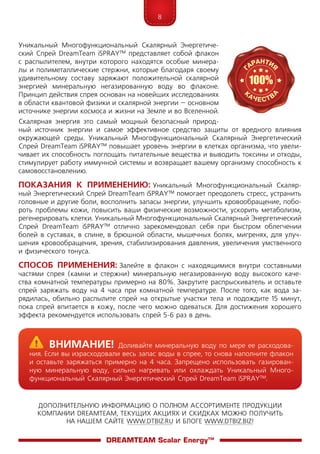 8
ДОПОЛНИТЕЛЬНУЮ ИНФОРМАЦИЮ О ПОЛНОМ АССОРТИМЕНТЕ ПРОДУКЦИИ
КОМПАНИИ DREAMTEAM, ТЕКУЩИХ АКЦИЯХ И СКИДКАХ МОЖНО ПОЛУЧИТЬ
НА НАШЕМ САЙТЕ WWW.DTBIZ.RU И БЛОГЕ WWW.DTBIZ.BIZ!
Уникальный Многофункциональный Скалярный Энергетиче-
ский Спрей DreamTeam iSPRAY™ представляет собой флакон
с распылителем, внутри которого находятся особые минера-
лы и полиметаллические стержни, которые благодаря своему
удивительному составу заряжают положительной скалярной
энергией минеральную негазированную воду во флаконе.
Принцип действия спрея основан на новейших исследованиях
в области квантовой физики и скалярной энергии – основном
источнике энергии космоса и жизни на Земле и во Вселенной.
Скалярная энергия это самый мощный безопасный природ-
ный источник энергии и самое эффективное средство защиты от вредного влияния
окружающей среды. Уникальный Многофункциональный Скалярный Энергетический
Спрей DreamTeam iSPRAY™ повышает уровень энергии в клетках организма, что увели-
чивает их способность поглощать питательные вещества и выводить токсины и отходы,
стимулирует работу иммунной системы и возвращает вашему организму способность к
самовосстановлению.
Показания к применению: Уникальный Многофункциональный Скаляр-
ный Энергетический Спрей DreamTeam iSPRAY™ помогает преодолеть стресс, устранить
головные и другие боли, восполнить запасы энергии, улучшить кровообращение, побо-
роть проблемы кожи, повысить ваши физические возможности, ускорить метаболизм,
регенерировать клетки. Уникальный Многофункциональный Скалярный Энергетический
Спрей DreamTeam iSPRAY™ отлично зарекомендовал себя при быстром облегчении
болей в суставах, в спине, в брюшной области, мышечных болях, мигренях, для улуч-
шения кровообращения, зрения, стабилизирования давления, увеличения умственного
и физического тонуса.
Способ применения: Залейте в флакон с находящимися внутри составными
час­тями спрея (камни и стержни) минеральную негазированную воду высокого каче-
ства комнатной температуры примерно на 80%. Закрутите распрыскиватель и оставьте
спрей заряжать воду на 4 часа при комнатной температуре. После того, как вода за-
рядилась, обильно распылите спрей на открытые участки тела и подождите 15 минут,
пока спрей впитается в кожу, после чего можно одеваться. Для достижения хорошего
эффекта рекомендуется использовать спрей 5-6 раз в день.
	Внимание! Доливайте минеральную воду по мере ее расходова-
ния. Если вы израсходовали весь запас воды в спрее, то снова наполните флакон
и оставьте заряжаться примерно на 4 часа. Запрещено использовать газирован-
ную минеральную воду, сильно нагревать или охлаждать Уникальный Много-
функциональный Скалярный Энергетический Спрей DreamTeam iSPRAY™.
DreamTeam Scalar Energy™
 