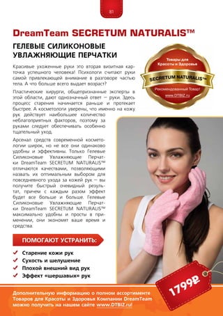 81
ПомогаЮт устранить:
	Старение кожи рук
	Сухость и шелушение
	 Плохой внешний вид рук
	 Эффект «шершавых» рук
Красивые ухоженные руки это вторая визитная кар-
точка успешного человека! Психологи считают руки
самой привлекающей внимание в разговоре частью
тела. А что больше всего выдает возраст?
Пластические хирурги, общепризнанные эксперты в
этой области, дают однозначный ответ – руки. Здесь
процесс старения начинается раньше и протекает
быст­рее. А косметологи уверены, что именно на кожу
рук действует наибольшее количество
неблагоприятных факторов, поэтому за
руками следует обеспечивать особенно
тщательный уход.
Арсенал средств современной космето-
логии широк, но не все они одинаково
удобны и эффективны. Только Гелевые
Силиконовые Увлажняющие Перчат-
ки DreamTeam SECRE­TUM NA­TU­RALIS™
отличаются качествами, позволяющими
назвать их оптимальным выбором для
повседневного ухода за кожей рук – вы
получите быстрый очевидный резуль-
тат, причем с каждым разом эффект
будет все больше и больше. Гелевые
Силиконовые Увлажняющие Перчат-
ки DreamTeam SECRE­TUM NA­TU­RALIS™
максимально удоб­ны и просты в при-
менении, они экономят ваше время и
средства.
DreamTeam SECRETUM NATURALIS™
Гелевые Силиконовые
Увлажняющие Перчатки
1799р
Дополнительную информацию о полном ассортименте
Товаров для Красоты и Здоровья Компании DreamTeam
можно получить на нашем сайте www.DTBIZ.ru!
 