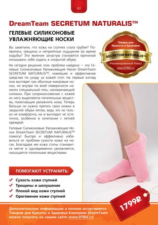 83
ПомогаЮт устранить:
	Сухость кожи ступней
	Трещины и шелушение
	 Плохой вид кожи ступней
	 Ороговение кожи ступней
Вы заметили, что кожа на ступнях стала грубее? По-
явились трещины и неприятные ощущения во время
ходьбы? Эти явления зачастую становятся причиной
отказывать себе ходить в открытой обуви.
Но сегодня решение этих проблем найдено – это Ге-
левые Силиконовые Увлажняющие Носки DreamTeam
SECRE­TUM NA­TU­RALIS™, новейшее и эффективное
средство по уходу за кожей стоп. На первый взгляд
они выглядят как обычные махровые но-
ски, но внутри по всей поверхности на-
несен специальный гель, напоминающий
силикон. При соприкосновении с кожей
из него выделяются питательные вещест-
ва, помогающие увлажнить кожу. Теперь
больше не нужно прятать свои ножки в
закрытой обуви летом, ведь это не толь-
ко не комфортно, но и выглядит не эсте-
тично, особенно в сочетании с летней
одеждой.
Гелевые Силиконовые Увлажняющие Но-
ски DreamTeam SECRE­TUM NA­TU­RALIS™
помогут быстро и эффективно изба-
виться от проблем сухости кожи на но-
гах. Благодаря им кожа стопы становит-
ся мягче и одновременно увлажняется,
насыщается полезными веществами.
DreamTeam SECRETUM NATURALIS™
Гелевые Силиконовые
Увлажняющие Носки
Дополнительную информацию о полном ассортименте
Товаров для Красоты и Здоровья Компании DreamTeam
можно получить на нашем сайте www.DTBIZ.ru!
1799р
 