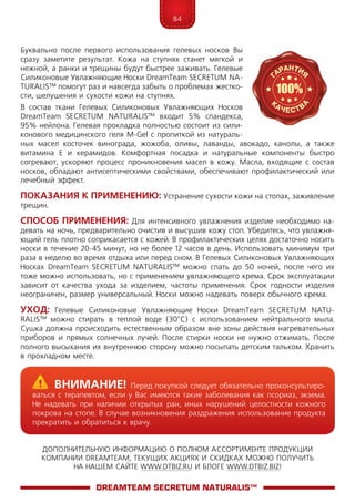 84
ДОПОЛНИТЕЛЬНУЮ ИНФОРМАЦИЮ О ПОЛНОМ АССОРТИМЕНТЕ ПРОДУКЦИИ
КОМПАНИИ DREAMTEAM, ТЕКУЩИХ АКЦИЯХ И СКИДКАХ МОЖНО ПОЛУЧИТЬ
НА НАШЕМ САЙТЕ WWW.DTBIZ.RU И БЛОГЕ WWW.DTBIZ.BIZ!
Буквально после первого использования гелевых носков Вы
сразу заметите результат. Кожа на ступнях станет мягкой и
нежной, а ранки и трещины будут быстрее заживать. Гелевые
Силиконовые Увлажняющие Носки DreamTeam SECRE­TUM NA­
TU­RALIS™ помогут раз и навсегда забыть о проблемах жестко-
сти, шелушения и сухости кожи на ступнях.
В состав ткани Гелевых Силиконовых Увлажняющих Носков
DreamTeam SECRE­TUM NA­TU­RALIS™ входит 5% спандекса,
95% нейлона. Гелевая прокладка полностью состоит из сили­
конового медицинского геля M-Gel с пропиткой из нату­раль­
ных масел косточек винограда, жожоба, оливы, лаванды, авокадо, канолы, а также
витамина Е и керамидов. Комфортная посадка и натуральные компоненты быстро
согре­вают, ускоряют процесс проникновения масел в кожу. Масла, входящие с состав
носков, обладают антисептическими свойствами, обеспечивают профилактический или
лечебный эффект.
Показания к применению: Устранение сухости кожи на стопах, заживление
трещин.
Способ применения: Для интенсивного увлажнения изделие необходимо на-
девать на ночь, предварительно очистив и высушив кожу стоп. Убедитесь, что увлажня-
ющий гель плотно соприкасается с кожей. В профилактических целях достаточно носить
носки в течение 20-45 минут, но не более 12 часов в день. Использовать минимум три
раза в неделю во время отдыха или перед сном. В Гелевых Силиконовых Увлажняющих
Носках DreamTeam SECRE­TUM NA­TU­RALIS™ можно спать до 50 ночей, после чего их
тоже можно использовать, но с применением увлажняющего крема. Срок эксплуатации
зависит от качества ухода за изделием, частоты применения. Срок годности изделия
неограничен, размер универсальный. Носки можно надевать поверх обычного крема.
Уход: Гелевые Силиконовые Увлажняющие Носки DreamTeam SECRE­TUM NA­TU­
RALIS™ можно стирать в теплой воде (30°С) с использованием нейтрального мыла.
Сушка должна происходить естественным образом вне зоны действия нагре­ва­тельных
приборов и прямых солнечных лучей. После стирки носки не нужно отжимать. После
полного высыхания их внутреннюю сторону можно посыпать детским тальком. Хранить
в прохладном месте.
DreamTeam SECRETUM NATURALIS™
	Внимание! Перед покупкой следует обязательно проконсультиро-
ваться с терапевтом, если у Вас имеются такие заболевания как псориаз, экзема.
Не надевать при наличии открытых ран, иных нарушений целостности кожного
покрова на стопе. В случае возникновения раздражения использование продукта
прекратить и обратиться к врачу.
 