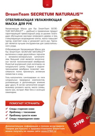 85
ПомогаЕт устранить:
	Следы старения кожи
	 Проблему с токсинами
	 Проблему сухости кожи
	Следы повреждения кожи
Увлажняющая Маска для Рук DreamTeam SECRE­
TUM NA­TU­RALIS™ – удобный в применении продукт
гарантирующий превосходный уход за руками. Благо-
даря обогащению маслами оливкового дерева и Ши,
стимулирующих возрождение клеток, маска повышает
тургор, осветляет кожу и увлажняет кисти рук. Препа-
рат является лучшим инструментом для самостоятель-
ного ухода.
Отбеливающая Увлажняющая Маска для
Рук DreamTeam SECRE­TUM NA­TU­RALIS™
выполнена в виде двухслойных перчаток
с витамино-минеральным наполните-
лем. Внешний слой является экологиче-
ски чистой полиэтиленовой мембраной.
Ячеистый внутренний слой изготовлен из
натурального шелка. Гладкая и водоне-
проницаемая мембрана позволяет мак-
симально полно проникнуть активным
элементам в кожу.
Гель-наполнитель синтезирован из пяти
натуральных природных компонентов,
усиливающих и дополняющих влияние
друг друга. В состав наполнителя входят:
выжимка розового масла, масло оливы,
масло Ши, экстракт Aloe Vera и эссенции
ламинарии.
DreamTeam SECRETUM NATURALIS™
Отбеливающая Увлажняющая
Маска для Рук
399р
Дополнительную информацию о полном ассортименте
Товаров для Красоты и Здоровья Компании DreamTeam
можно получить на нашем сайте www.DTBIZ.ru!
 
