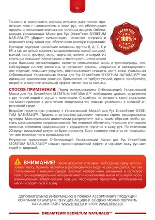 86
ДОПОЛНИТЕЛЬНУЮ ИНФОРМАЦИЮ О ПОЛНОМ АССОРТИМЕНТЕ ПРОДУКЦИИ
КОМПАНИИ DREAMTEAM, ТЕКУЩИХ АКЦИЯХ И СКИДКАХ МОЖНО ПОЛУЧИТЬ
НА НАШЕМ САЙТЕ WWW.DTBIZ.RU И БЛОГЕ WWW.DTBIZ.BIZ!
Тонкость и эластичность волокна перчаток дает полное при-
легание слоя с наполнителем к коже рук, что обеспечивает
предельно возможное впитывание полезных веществ. Отбели-
вающая Увлажняющая Маска для Рук DreamTeam SECRE­TUM
NA­TU­RALIS™ убирает пигментацию, наполняет энергией и
возражает кожу ваших рук, обеспечивая высокую гидратацию.
Препарат содержат ценнейшие витамины группы В, А, С, Е и
РР, а так же целый комплекс микроэлементов: калий, кальций,
магний, цинк, фосфор, медь, марганец, железо и натрий. Их
сочетание повышает регенерацию и эластичность истонченной
кожи. Важными составляющими являются неомыляемые жиры и триглицериды, спо-
собствующие синтезу коллагена, он устраняет сухость, шелушение и преждевремен-
ное старение, повышает упругость, восстанавливает нежность цвета кожи. Уникальная
Отбеливающая Увлажняющая Маска для Рук DreamTeam SECRE­TUM NA­TU­RALIS™ это
идеальное комплексное решение. Применение не требует усилий, просто приобретите,
откройте и получите желаемый эффект менее чем за полчаса.
Способ применения: Перед использованием Отбеливающей Увлажняющей
Маски для Рук DreamTeam SECRE­TUM NA­TU­RALIS™ необходимо удалить загрязнение
с рук теплой водой и осушить полотенцем. Старайтесь не оставлять кисти влажными,
это может привести к истончению эпидермиса что повысит уязвимость к внешней аг-
рессивной среде.
Вскройте герметичную упаковку с Увлажняющей Маской для Рук DreamTeam SECRE­
TUM NA­TU­RALIS™. Предельно осторожно разделите перчатки строго придерживаясь
пунктира. Массирующими движениями распределите ткань таким образом, чтобы до-
стичь максимального соприкосновения. Это позволит обеспечить тотальное впитывание
полезных элементов содержащихся в сердцевине перчаток в кожу рук. По истечении
20 минут ожидаемый результат будет достигнут. Один комплект перчаток не предназна-
чен для многократного использования.
Регулярное применение Отбеливающей Увлажняющей Маски для Рук DreamTeam
SECRE­TUM NA­TU­RALIS™ создаст пролонгированный эффект и сохранит кожу рук цве-
тущей и здоровой.
DreamTeam SECRETUM NATURALIS™
	Внимание! После вскрытия упаковки необходимо сразу исполь-
зовать маску. Хранить перчатки в распакованном виде не рекомендуется, так как
столкновение с внешней средой повлечет необратимые изменения в структуре
геля. При индивидуальной непереносимости компонентов маски есть вероятность
возникновения аллергической реакции. Необходимо прекратить использование
маски и обратиться к врачу.
 