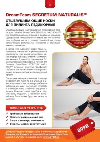 87
ПомогаЮт устранить:
	Грибковые заболевания
	Неэстетичный внешний вид
	Запах и сильную потливость
	Сухость, мозоли и натоптыши
Отшелушивающие Бактерицидные Педикюрные Нос­
ки для Пилинга DreamTeam SECRE­TUM NA­TU­RALIS™
это профессиональны педикюр в домашних условиях.
Одноразовая гипоаллергенная маска для ног изготов-
лена в форме носка с гелевой пропиткой на основе
увлажняющих растительных экстрактов и отшелуши-
вающих элементов.
В состав геля-сыворотки входят такие на-
туральные питающие и регенеративные
компоненты, как масла цитрусовых, се-
мян огурца, лаванды, витамин Е и молоч-
ная кислота. В процессе применения От-
шелушивающих Педикюрных Носков для
Пилинга DreamTeam SECRE­TUM NA­TU­
RALIS™ активные вещества пронфикают
глубоко в кожу и оказывают отшелушива-
ющий, анти­септический и тонизирующий
эффект.
После двух месяцев домашних процедур
с носками для пилинга значительно сни-
зится потливость ног, исчезнут грибковые
заболевания, уйдет ощущение усталости
и отечности стоп, затянутся трещины и
мозоли. Кожа ног снова приобретет эла-
стичность, гладкость и приятный внеш-
ний вид. Ваши ножки будут выглядеть на
миллион!
DreamTeam SECRETUM NATURALIS™
Отшелушивающие Носки
для Пилинга Педикюрные
899р
Дополнительную информацию о полном ассортименте
Товаров для Красоты и Здоровья Компании DreamTeam
можно получить на нашем сайте www.DTBIZ.ru!
 