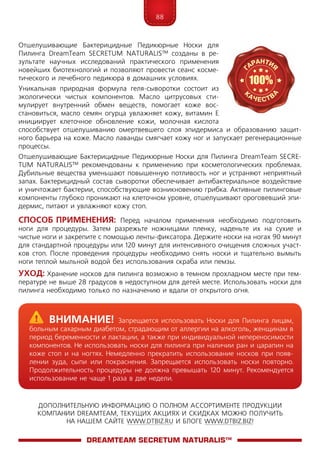 88
ДОПОЛНИТЕЛЬНУЮ ИНФОРМАЦИЮ О ПОЛНОМ АССОРТИМЕНТЕ ПРОДУКЦИИ
КОМПАНИИ DREAMTEAM, ТЕКУЩИХ АКЦИЯХ И СКИДКАХ МОЖНО ПОЛУЧИТЬ
НА НАШЕМ САЙТЕ WWW.DTBIZ.RU И БЛОГЕ WWW.DTBIZ.BIZ!
Отшелушивающие Бактерицидные Педикюрные Носки для
Пилинга DreamTeam SECRE­TUM NA­TU­RALIS™ созданы в ре-
зультате научных исследований практического применения
новейших биотехнологий и позволяют провести сеанс косме-
тического и лечебного педикюра в домашних условиях.
Уникальная природная формула геля-сыворотки состоит из
экологически чистых компонентов. Масло цитрусовых сти-
мулирует внутренний обмен веществ, помогает коже вос-
становиться, масло семян огурца увлажняет кожу, витамин Е
инициирует клеточное обновление кожи, молочная кислота
способствует отшелушиванию омертвевшего слоя эпидермиса и образованию защит-
ного барьера на коже. Масло лаванды смягчает кожу ног и запускает регенерационные
процессы.
Отшелушивающие Бактерицидные Педикюрные Носки для Пилинга DreamTeam SECRE­
TUM NA­TU­RALIS™ рекомендованы к применению при косметологических проблемах.
Дубильные вещества уменьшают повышенную потливость ног и устраняют неприятный
запах. Бактерицидный состав сыворотки обеспечивает антибактериальное воздействие
и уничтожает бактерии, способствующие возникновению грибка. Активные пилинговые
компоненты глубоко проникают на клеточном уровне, отшелушивают ороговевший эпи-
дермис, питают и увлажняют кожу стоп.
Способ применения: Перед началом применения необходимо подготовить
ноги для процедуры. Затем разрежьте ножницами пленку, наденьте их на сухие и
чистые ноги и закрепите с помощью ленты-фиксатора. Держите носки на ногах 90 минут
для стандартной процедуры или 120 минут для интенсивного очищения сложных участ-
ков стоп. После проведения процедуры необходимо снять носки и тщательно вымыть
ноги теплой мыльной водой без использования скраба или пемзы.
Уход: Хранение носков для пилинга возможно в темном прохладном месте при тем-
пературе не выше 28 градусов в недоступном для детей месте. Использовать носки для
пилинга необходимо только по назначению и вдали от открытого огня.
DreamTeam SECRETUM NATURALIS™
	Внимание! Запрещается использовать Носки для Пилинга лицам,
больным сахарным диабетом, страдающим от аллергии на алкоголь, женщинам в
период беременности и лактации, а также при индивидуальной непереносимости
компонентов. Не использовать носки для пилинга при наличии ран и царапин на
коже стоп и на ногтях. Немедленно прекратить использование носков при появ-
лении зуда, сыпи или покраснения. Запрещается использовать носки повторно.
Продолжительность процедуры не должна превышать 120 минут. Рекомендуется
использование не чаще 1 раза в две недели.
 