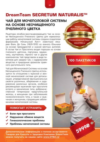 89
Рецептура лечебно-восстанавливающего Чая на осно-
ве Неочищенного Пчелиного Цветка для нормализа-
ции работы мочеполовой системы создана создателем
фармаклуба «Юнаньский Аист» известным лека-
рем Фань Де Синь (1839-1919) из южного Юньнаня
на основе премудростей и знаний местных жителей.
В состав Чая от Простатита входят порошок на основе
пчелиного цветочка, портулака, одуван-
чика, хауттюйнии, черного чая и других
компонентов. Чай представлен в виде па-
кетиков для заварки чая, с содержанием
вещества и природным ароматом травя-
ного растительного типа.
Чай для Мочеполовой Системы на основе
Неочищенного Пчелиного Цветка исполь-
зуется по отношению к мужской и жен-
ской мочеполовой системе для детокси-
кации, упорядочивания функциональных
свойств различных, обережения и оздо-
ровления различных органов, особенно
рекомендован мужчинам при простатите
острого и хроническое типа, доброкаче-
ственной гиперплазии предстательной
же­ле­зы, а женщинам при заболеваниях
гинекологического типа, а также и муж-
чинам и женщинам, страдающим заболе-
ваниями мочеполовой системы.
DreamTeam SECRETUM NATURALIS™
Чай для Мочеполовой Системы
На Основе Неочищенного
Пчелиного Цветка
ПомогаЕт устранить:
	Боли при простатите
	Нарушение обмена веществ
	Гинекологические проблемы
	 Проблемы мочеполовой системы
5999р
100 пакетиков
Дополнительную информацию о полном ассортименте
Товаров для Красоты и Здоровья Компании DreamTeam
можно получить на нашем сайте www.DTBIZ.ru!
 