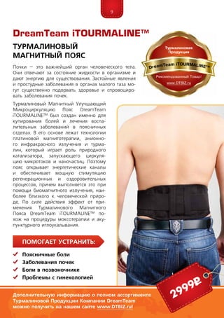 9
Помогает устранить:
	 Поясничные боли
	Заболевания почек
	Боли в позвоночнике
	 Проблемы с гинекологией
Почки – это важнейший орган человеческого тела.
Они отвечают за состояние жидкости в организме и
дают энергию для существования. Застойные явления
и простудные заболевания в органах малого таза мо-
гут существенно подорвать здоровье и спровоциро-
вать заболевания почек.
Турмалиновый Магнитный Улучшающий
Микроциркуляцию Пояс DreamTeam
iTOUR­­­MA­­LI­NE™ был создан именно для
купирования болей и лечения воспа-
лительных заболеваний в поясничных
отделах. В его основе лежат технологии
платиновой магнитотерапии, анионно-
го инфракрасного излучения и турма-
лин, который играет роль природно­го
катализатора, запускающего циркуля-
цию микротоков и наночастиц. Поэтому
пояс открывает энергетические каналы
и обеспечивает мощную стимуляцию
регенерационных и оздоровительных
про­цессов, причем выполняется это при
помощи био­магнитного излучения, наи­
более близкого к человеческой приро-
де. По силе действия эффект от при­
ме­­нения Турмалинового Магнитного
Пояса DreamTeam iTOUR­MA­­LI­NE™ по-
хож на процедуры моксотерапии и­аку­
пунктурного иглоукалывания.
DreamTeam iTOURMALINE™
Турмалиновый
Магнитный Пояс
Дополнительную информацию о полном ассортименте
Турмалиновой Продукции Компании DreamTeam
можно получить на нашем сайте www.DTBIZ.ru!
2999р
 