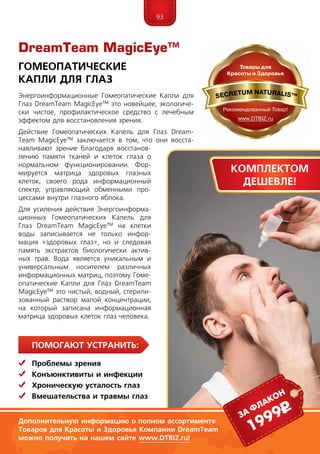 93
ПомогаЮт устранить:
	 Проблемы зрения
	Конъюнктивиты и инфекции
	Хроническую усталость глаз
	Вмешательства и травмы глаз
Энергоинформационные Гомеопатические Капли для
Глаз DreamTeam MagicEye™ это новейшее, экологиче-
ски чистое, профилактическое средство с лечебным
эффектом для восстановления зрения.
Действие Гомеопатических Капель для Глаз Dream­
Team MagicEye™ заключается в том, что они восста-
навливают зрение благодаря восстанов-
лению памяти тканей и клеток глаза о
нормальном функционировании. Фор-
мируется матрица здоровых глазных
клеток, своего рода информационный
спектр, управляющий обменными про-
цессами внутри глазного яблока.
Для усиления действия Энергоинформа-
ционных Гомеопатических Капель для
Глаз DreamTeam MagicEye™ на клетки
воды записывается не только инфор-
мация «здоровых глаз», но и следовая
память экстрактов биологически актив-
ных трав. Вода является уникальным и
универсальным носителем различных
информационных матриц, поэтому Гоме-
опатические Капли для Глаз DreamTeam
MagicEye™ это чистый, водный, стерили-
зованный раствор малой концентрации,
на который записана информационная
матрица здоровых клеток глаз человека.
DreamTeam MagicEye™
Гомеопатические
Капли для Глаз
1999рза флакон
Дополнительную информацию о полном ассортименте
Товаров для Красоты и Здоровья Компании DreamTeam
можно получить на нашем сайте www.DTBIZ.ru!
Комплектом
дешевле!
 