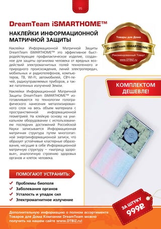 95
ПомогаЮт устранить:
	 Проблемы биополя
	Заболевания органов
	Усталость и упадок сил
	 Электромагнитное излучение
Наклейки Информационной Матричной Защиты
DreamTeam iSMARTHOME™ это эффективное быст-
родействующее профилактическое изделие, создан-
ное для защиты организма человека от вредных воз-
действий электромагнитных полей техногенного и
природного происхождения, линий электропередач,
мобильных и радиотелефонов, компью-
теров, ТВ, WI-FI, автомобилей, СВЧ-пе-
чей, радиоуправляемых приборов, а так-
же патогенных излучений Земли.
Наклейки Информационной Матричной
Защиты DreamTeam iSMARTHOME™ из-
готавливаются по технологии гологра-
фического нанесения металлизирован-
ного слоя на весь объем материала с
пространственной информационной
геометрией. На клейкую основу на уни-
кальном оборудовании с использовани-
ем последних достижений Российской
Науки записывается Информационная
матричная структура путем многоэтап-
ной энергоинформационной записи, что
образует устойчивые кластерные образо-
вания, несущие в себе Информационной
матричную структуру – «матрицу здоро-
вья», аналогичную строению здоровых
органов и клеток человека.
Наклейки Информационной
Матричной Защиты
Дополнительную информацию о полном ассортименте
Товаров для Дома Компании DreamTeam можно
получить на нашем сайте www.DTBIZ.ru!
999рза штуку
DreamTeam iSMARTHOME™
Комплектом
дешевле!
 