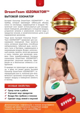 97
Особые свойства:
	Сразу готов к работе
	Улучшает вкус продуктов
	Воздух без грибков и плесени
	Сделает воду живой и вкусной
Бытовой Озонатор DreamTeam iOZONATOR™ – это
прибор, который производит небольшие объемы
озона из кислорода, содержащегося в воздухе. По-
лученный озон может использоваться для озониро-
вания помещения, дезинфекции и очищения воздуха,
устранения запахов и загрязнений, очистки воды и
продуктов питания, в косметологических целях и для
оздоровления организма.
Чаще всего Бытовой Озонатор Dream­
Team iOZONATOR™ применяют для озо-
нирования помещений. Озон является
очень активным веществом, способным
нейтрализовать табачный дым, уничто-
жить пыль и бактерии, содержащиеся в
окружающем воздухе. Воздух, наполнен-
ный озоном, приятен, легок для дыхания
и очень полезен для организма чело-
века. Озон, вырабатываемый бытовым
озонатором DreamTeam iOZONATOR™,
расщепляет токсичные вещества, прев-
ращая их в безопасные элементы и со-
единения.
В природе это происходит во время гро-
зы, а дома это может делать Бытовой
Озонатор DreamTeam iOZONATOR™, ге-
нерирующий озон в, полезной для чело-
веческого организма концентрации, что
придаст воздуху в помещении свежесть
и чистоту.
DreamTeam iOZONATOR™
Бытовой Озонатор
8999р
Дополнительную информацию о полном ассортименте
Товаров для Дома Компании DreamTeam можно
получить на нашем сайте www.DTBIZ.ru!
 