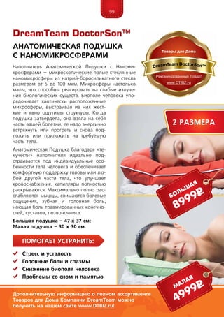 99
ПомогаЕт устранить:
	Стресс и усталость
	Головные боли и спазмы
	Снижение биополя человека
	 Проблемы со сном и памятью
DreamTeam DoctorSon™
Дополнительную информацию о полном ассортименте
Товаров для Дома Компании DreamTeam можно
получить на нашем сайте www.DTBIZ.ru!
Наполнитель Анатомической Подушки с Наноми-
кросферами – микроскопические полые стеклянные
наномикросферы из натрий-боросиликатного стекла
размером от 5 до 100 мкм. Микросферы настолько
малы, что способны реагировать на слабые излуче-
ния биологических существ. Биополе человека упо-
рядочивает хаотически расположенные
микросферы, выстраивая из них жест-
кие и явно ощутимы структуры. Когда
подушка затвердела, она взяла на себя
часть вашей болезни, ее надо энергично
встряхнуть или прогреть и снова под-
ложить или приложить на требуемую
часть тела.
Ана­то­мическая Подушка благодаря «те-
кучести» напол­ни­теля идеально под-
страивается под индивидуальные осо-
бенности тела человека и обеспечивает
комфортную под­­держку головы или лю-
бой другой части тела, что улучшает
кровоснабжение, капилляры полностью
раскрываются. Максимально полно рас-
слабляются мышцы, снимаются болевые
ощущения, зубная и головная боль,
ноющая боль травмированных конечно-
стей, суставов, позвоночника.
Большая подушка – 47 х 37 см;
Малая подушка – 30 х 30 см.
Анатомическая Подушка
с Наномикросферами
8999рбольшая
4999рмалая
2 размера
 