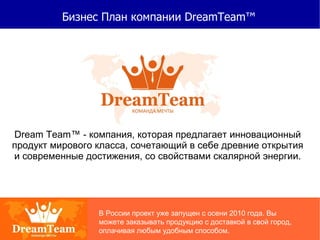 Бизнес План компании DreamTeam™ Dream Team ™  - компания, которая предлагает инновационный продукт мирового класса, сочетающий в себе древние открытия и современные достижения, со свойствами скалярной энергии. В России проект уже запущен с   осени 2010 года. Вы можете заказывать продукцию с доставкой в свой город, оплачивая любым удобным способом. 