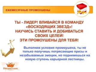ТЫ - ЛИДЕР! ВЛИВАЙСЯ В КОМАНДУ
«ВОСХОДЯЩИХ ЗВЕЗД»!
НАУЧИСЬ СТАВИТЬ И ДОБИВАТЬСЯ
СВОИХ ЦЕЛЕЙ!
ЭТИ ПРОМОУШЕНЫ ДЛЯ ТЕБЯ!
Выполнив условия промоушена, ты не
только получишь потрясающие призы и
незабываемые эмоции, но поднимешься на
новую ступень карьерной лестницы.

 
