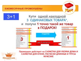 Купи одной накладной
3 ОДИНАКОВЫХ ТОВАРА*,
и получи 1 точно такой же товар
в ПОДАРОК!
ПОДАРОК
3 1
3+1
Промоушен действует на САЛФЕТКИ ДЛЯ УБОРКИ ДОМА И
САЛФЕТКИ ДЛЯ КУХНИ, РАСЧЕСКИ ДЛИННЫЕ И ТРУСЫ
МУЖСКИЕ
 