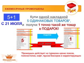 Купи одной накладной
5 ОДИНАКОВЫХ ТОВАРОВ*,
и получи 1 точно такой же товар
в ПОДАРОК!
ПОДАРОК
5 1
5+1
*Промоушен действует на турмалин кроме поясов,
голоностопов, кофт, трусов боксеров и корректирующих
 