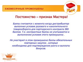 Постоянство – признак Мастера!
Баллы считаются с момента когда дистрибьютор
выполнил условия разового и накопительного
товарооборота для партнерского контракта 265
баллов. Т.е. контрактные баллы не учитываются в
выполнении условия этого промоушена .
Не участвуют в этом промоушене баллы обязательных
повторных закупок , которые
необходимы для подтверждения ранга и выплаты
бонусов.
 