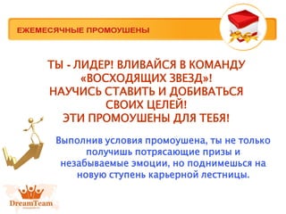 ТЫ - ЛИДЕР! ВЛИВАЙСЯ В КОМАНДУ
«ВОСХОДЯЩИХ ЗВЕЗД»!
НАУЧИСЬ СТАВИТЬ И ДОБИВАТЬСЯ
СВОИХ ЦЕЛЕЙ!
ЭТИ ПРОМОУШЕНЫ ДЛЯ ТЕБЯ!
Выполнив условия промоушена, ты не только
получишь потрясающие призы и
незабываемые эмоции, но поднимешься на
новую ступень карьерной лестницы.
 