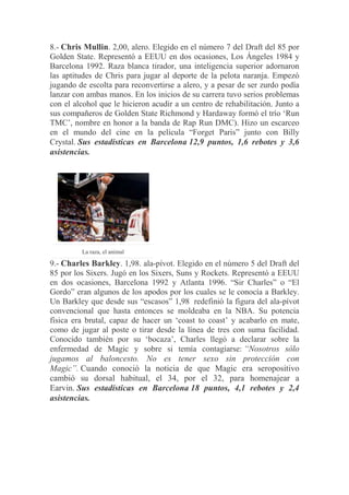 8.- Chris Mullin. 2,00, alero. Elegido en el número 7 del Draft del 85 por
Golden State. Representó a EEUU en dos ocasiones, Los Ángeles 1984 y
Barcelona 1992. Raza blanca tirador, una inteligencia superior adornaron
las aptitudes de Chris para jugar al deporte de la pelota naranja. Empezó
jugando de escolta para reconvertirse a alero, y a pesar de ser zurdo podía
lanzar con ambas manos. En los inicios de su carrera tuvo serios problemas
con el alcohol que le hicieron acudir a un centro de rehabilitación. Junto a
sus compañeros de Golden State Richmond y Hardaway formó el trío „Run
TMC‟, nombre en honor a la banda de Rap Run DMC). Hizo un escarceo
en el mundo del cine en la película “Forget Paris” junto con Billy
Crystal. Sus estadísticas en Barcelona 12,9 puntos, 1,6 rebotes y 3,6
asistencias.
La raza, el animal
9.- Charles Barkley. 1,98. ala-pívot. Elegido en el número 5 del Draft del
85 por los Sixers. Jugó en los Sixers, Suns y Rockets. Representó a EEUU
en dos ocasiones, Barcelona 1992 y Atlanta 1996. “Sir Charles” o “El
Gordo” eran algunos de los apodos por los cuales se le conocía a Barkley.
Un Barkley que desde sus “escasos” 1,98 redefinió la figura del ala-pívot
convencional que hasta entonces se moldeaba en la NBA. Su potencia
física era brutal, capaz de hacer un „coast to coast‟ y acabarlo en mate,
como de jugar al poste o tirar desde la línea de tres con suma facilidad.
Conocido también por su „bocaza‟, Charles llegó a declarar sobre la
enfermedad de Magic y sobre si temía contagiarse: “Nosotros sólo
jugamos al baloncesto. No es tener sexo sin protección con
Magic”. Cuando conoció la noticia de que Magic era seropositivo
cambió su dorsal habitual, el 34, por el 32, para homenajear a
Earvin. Sus estadísticas en Barcelona 18 puntos, 4,1 rebotes y 2,4
asistencias.
 