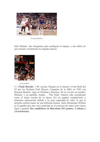 La gran polémica
Sólo faltaban dos integrantes para configurar el equipo, y uno debía ser
universitario. Finalmente los elegidos fueron:
El escurridizo
11.- Clyde Drexler. 1.98. escolta. Elegido en el número 14 del Draft del
83 por los Portland Trail Blazers. Campeón de la NBA en 1995 con
Houston Rockets. Jugó en Portland y Houston. De no ser por un nombre,
Michael, y un apellido, Jordan… „The Glide‟ hubiese sido considerado
como el mejor escolta de su época. Era un jugador completísimo y
altamente espectacular debido a su gran capacidad de salto, lo que le
permitía realizar mates de una bellísima factura. Junto Dominique Wilkins
es el jugador que más veces participó en el concurso de mates, pero nunca
llegó a ganarlo. Sus estadísticas en Barcelona 10,5 puntos, 3 rebotes y
3,6 asistencias.
 