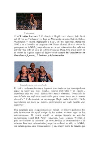 El universitario
12.- Christian Laettner. 2.10, ala-pívot. Elegido en el número 3 del Draft
del 92 por los Timberwolves. Jugó en Minnesota, Atlanta, Detroit, Dallas,
Washington y Miami. Representó a EEUU en dos ocasiones, Barcelona
1992 y en el Mundial de Argentina 90. Nunca alcanzó el nivel que se le
presuponía en la NBA, ya que durante su carrera universitaria fue toda una
estrella y fue todo un ídolo en la Universidad de Duke. Una grave lesión en
el tendón de Aquiles supuso el declive de su carrera. Sus estadísticas en
Barcelona 4,8 puntos, 2,5 rebotes y 0,4 asistencias.
Encantados de estar en el mismo bando
El equipo estaba conformado y la prensa tenía dudas de que tanto ego fuera
capaz de hacer que estas estrellas jugaran motivados y en equipo ,
asumiendo cada uno su rol . Daly salió al paso y afirmaba: “la medalla de
oro debería ser suficiente motivación para remar todos en la misma
dirección”. Y el estandarte de este equipo, Magic, declaró también: “Solo
necesitamos un poco de tiempo, mejoraremos en cada partido que
juguemos”.
Para desgracia para los apasionados del basket, los mejores partidos o los
más interesantes de aquel equipo de los sueños tuvieron lugar en los
entrenamientos. El comité reunió un equipo formado de estrellas
universitarias (Grant Hill, Penny Hardaway, Alan Houston, Webber…)
para que hicieran de „esparrins‟ en unos partidos de entrenamiento a 20
minutos. Pero esos universitarios ya querían reclamar su sitio en la NBA,
sin haberla pisado aún, tenían hambre y que mejor forma de hacerlo que
 