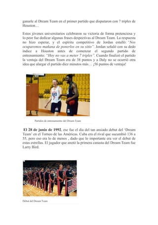 ganarle al Dream Team en el primer partido que disputaron con 7 triples de
Houston…
Estos jóvenes universitarios celebraron su victoria de forma pretenciosa y
lo peor fue dedicar algunas frases despectivas al Dream Team. La respuesta
no hizo esperar, y el espíritu competitivo de Jordan estalló: “Nos
ocuparemos mañana de ponerlos en su sitio”. Jordan señaló con su dedo
índice a Houston antes de comenzar el segundo partido de
entrenamiento: “Hoy no vas a meter 7 triples”. Cuando finalizó el partido
la ventaja del Dream Team era de 38 puntos y a Daly no se ocurrió otra
idea que alargar el partido diez minutos más… ¡56 puntos de ventaja!
Partidos de entrenamiento del Dream Team
El 28 de junio de 1992, ese fue el día del tan ansiado debut del „Dream
Team‟ en el Torneo de las Américas. Cuba era el rival que sucumbió 136 a
55, pero eso era lo de menos , dado que lo importante era ver el debut de
estas estrellas. El jugador que anotó la primera canasta del Dream Team fue
Larry Bird.
Debut del Dream Team
 