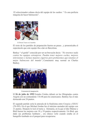 El seleccionador cubano decía del equipo de los sueños: “ Es una perfecta
máquina de hacer baloncesto”.
El Dream Team en el autobús
El resto de los partidos de preparación fueron un paseo , y pronosticaba el
espectáculo que este equipo iba a dar en Barcelona.
Barkey “ el gordo” conocido por ser un bravucón decía: “No tenemos nada
contra los equipos extranjeros. Pueden tener mejores coches, mejores
televisiones e incluso mejores cigarros pero probaremos que tenemos el
mejor baloncesto del mundo”. Comentario muy normal en Charles
Barkey.
Ceremonia de inauguración
El 26 de julio de 1992 Estados Unidos debutó en las Olimpiadas contra
Angola con un contundente 116-48 para los americanos. Barkley fue el más
destacado con 24 puntos.
El segundo partido sería la antesala de la finalísima entre Croacia y EEUU
(70-103). En el que Michael Jordan fue el máximo anotador del equipo con
21 puntos. Después le tocó el turno a Alemania, en la que el dúo Malone y
Bird fueron los mejores con 18 y 19 puntos respectivamente. Un Bird, que
dado sus problemas lumbares , era clásico verle cuando estaba en el
banquillo tumbado en el parquet para recuperarse.
 