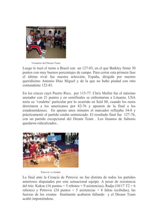 Vestuario del Dream Team
Luego le tocó el turno a Brasil con un 127-83, en el que Barkley firmó 30
puntos con muy buenos porcentajes de campo. Para cerrar esta primera fase
el último rival fue nuestra selección, España, dirigida por nuestro
queridísimo Antonio Díaz Miguel y de la que no hubo piedad con otro
contundente 122-81.
En los cruces cayó Puerto Rico, por 115-77. Chris Mullin fue el máximo
anotador con 21 puntos y en semifinales se enfrentarían a Lituania. USA
tenía su „vendetta‟ particular por lo ocurrido en Seúl 88, cuando los rusos
derrotaron a los americanos por 82-76 y apearon de la final a los
estadounidenses. En apenas unos minutos el marcador reflejaba 34-8 y
prácticamente el partido estaba sentenciado. El resultado final fue 127-76,
con un partido excepcional del Dream Team . Los lituanos de Sabonis
quedaron ridiculizados .
Petrovic vs Jordan
La final ante la Croacia de Petrovic no fue distinta de todos los partidos
anteriores disputados por este sensacional equipo. A pesar de resistencia
del trío: Kukoc (16 puntos + 5 rebotes + 9 asistencias), Radja (10/17 T2 + 6
rebotes) y Petrovic (24 puntos + 5 asistencias + 8 faltas recibidas), las
fuerzas de los croatas finalmente acabaron fallando y el Dream Team
acabó imponiéndose.
 